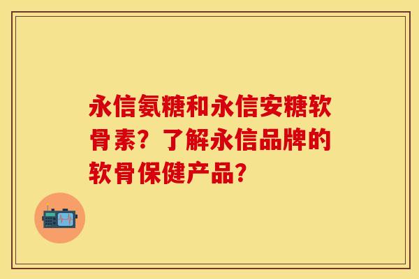 永信氨糖和永信安糖软骨素?了解永信品牌的软骨保健产品? 永信氨糖和永信安糖软骨素?了解永信品牌的软骨保健产品?