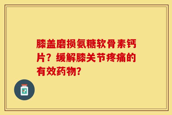 膝盖磨损氨糖软骨素钙片？缓解膝关节疼痛的有效药物？