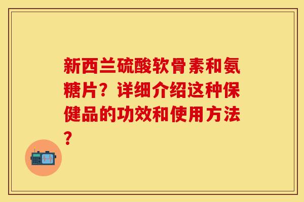 新西兰硫酸软骨素和氨糖片？详细介绍这种保健品的功效和使用方法？
