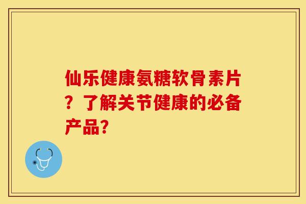 仙乐健康氨糖软骨素片？了解关节健康的必备产品？