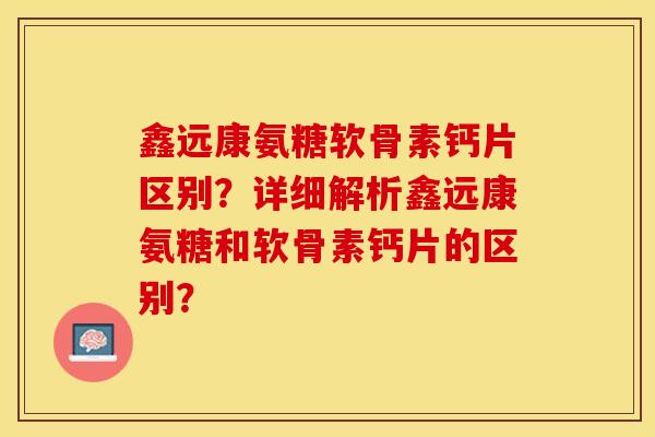 鑫远康氨糖软骨素钙片区别？详细解析鑫远康氨糖和软骨素钙片的区别？