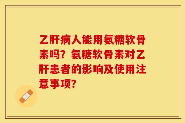 乙肝病人能用氨糖软骨素吗？氨糖软骨素对乙肝患者的影响及使用注意事项？