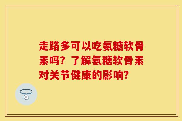 走路多可以吃氨糖软骨素吗？了解氨糖软骨素对关节健康的影响？