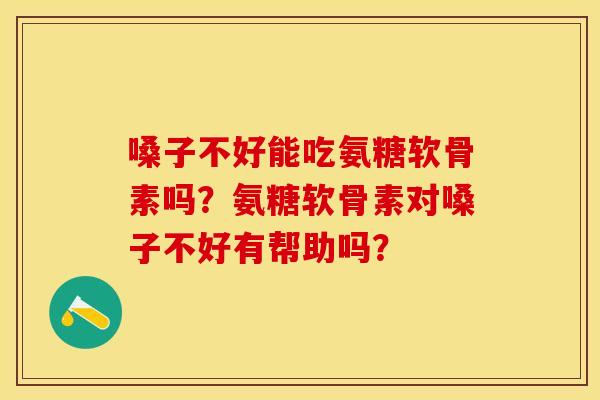 嗓子不好能吃氨糖软骨素吗?氨糖软骨素对嗓子不好有帮助吗? 嗓子不好能吃氨糖软骨素吗?氨糖软骨素对嗓子不好有帮助吗?
