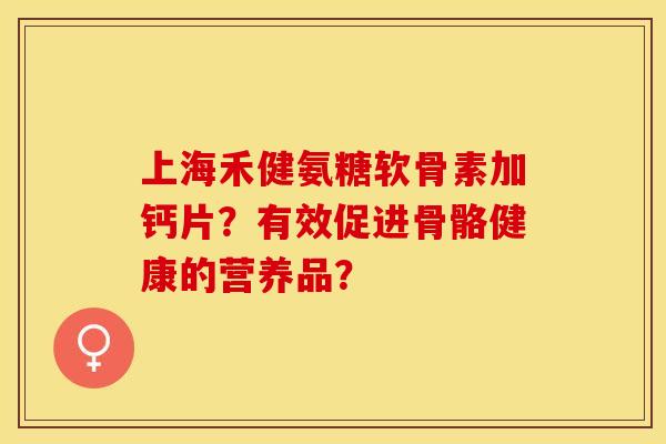 上海禾健氨糖软骨素加钙片?有效促进骨骼健康的营养品? 上海禾健氨糖软骨素加钙片?有效促进骨骼健康的营养品?