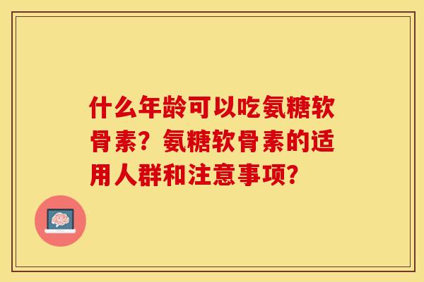 什么年龄可以吃氨糖软骨素？氨糖软骨素的适用人群和注意事项？