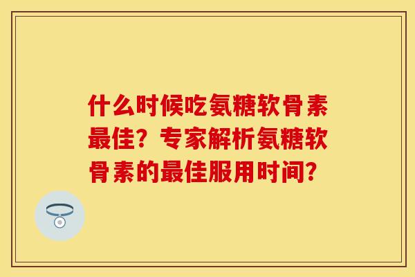 什么时候吃氨糖软骨素最佳？专家解析氨糖软骨素的最佳服用时间？