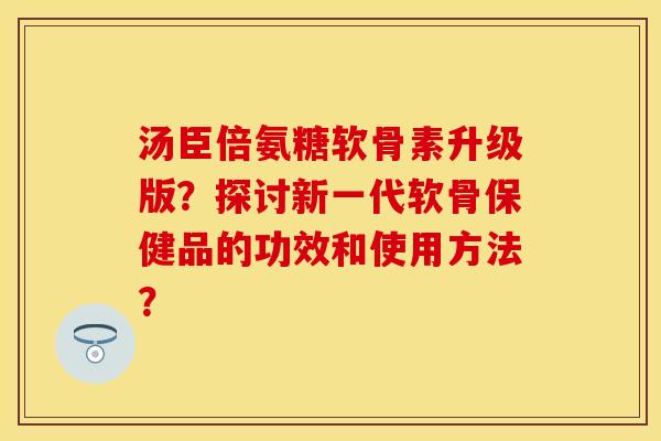 汤臣倍氨糖软骨素升级版?探讨新一代软骨保健品的功效和使用方法? 汤臣倍氨糖软骨素升级版?探讨新一代软骨保健品的功效和使用方法?