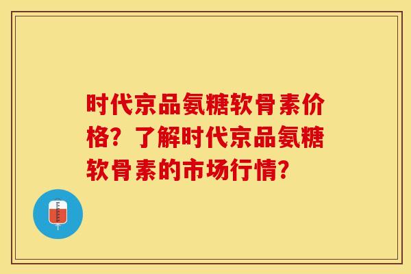 时代京品氨糖软骨素价格？了解时代京品氨糖软骨素的市场行情？
