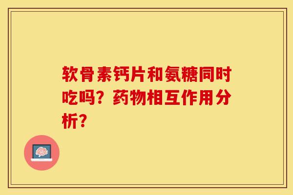 软骨素钙片和氨糖同时吃吗？药物相互作用分析？