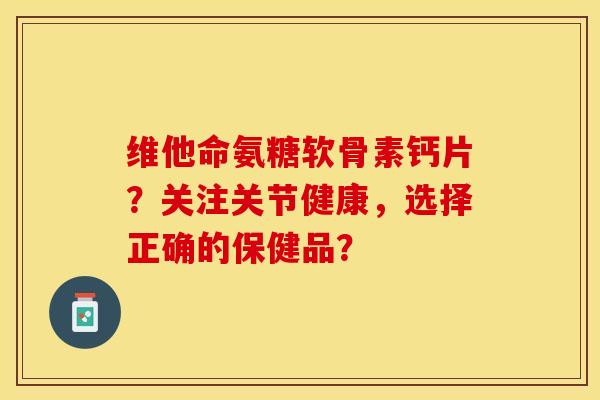 维他命氨糖软骨素钙片?关注关节健康,选择正确的保健品? 维他命氨糖软骨素钙片?关注关节健康,选择正确的保健品?