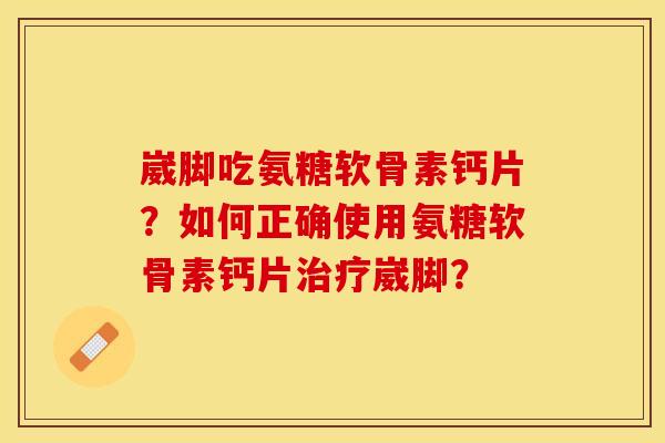 崴脚吃氨糖软骨素钙片?如何正确使用氨糖软骨素钙片崴脚? 崴脚吃氨糖软骨素钙片?如何正确使用氨糖软骨素钙片崴脚?