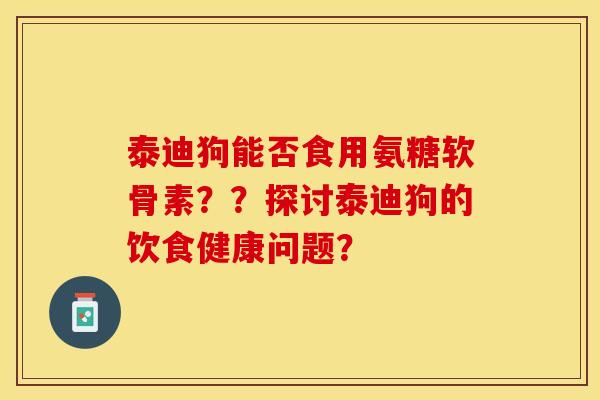 泰迪狗能否食用氨糖软骨素？？探讨泰迪狗的饮食健康问题？