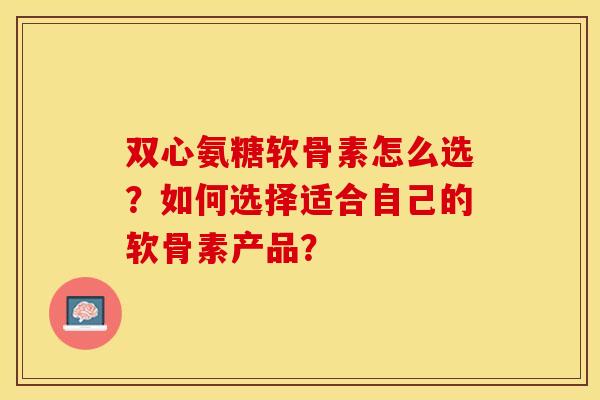 双心氨糖软骨素怎么选?如何选择适合自己的软骨素产品? 双心氨糖软骨素怎么选?如何选择适合自己的软骨素产品?