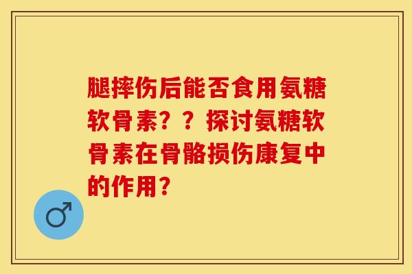 腿摔伤后能否食用氨糖软骨素？？探讨氨糖软骨素在骨骼损伤康复中的作用？