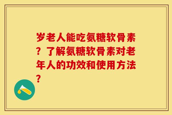 岁老人能吃氨糖软骨素？了解氨糖软骨素对老年人的功效和使用方法？