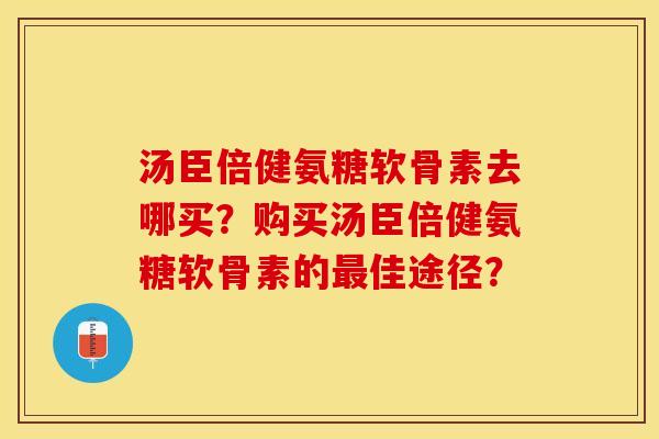 汤臣倍健氨糖软骨素去哪买？购买汤臣倍健氨糖软骨素的佳途径？