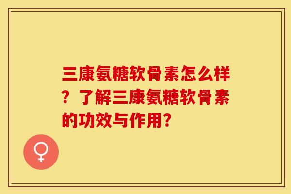 三康氨糖软骨素怎么样？了解三康氨糖软骨素的功效与作用？