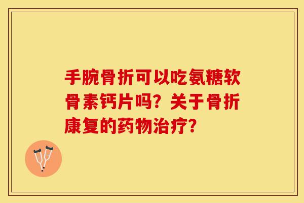 手腕骨折可以吃氨糖软骨素钙片吗？关于骨折康复的药物治疗？