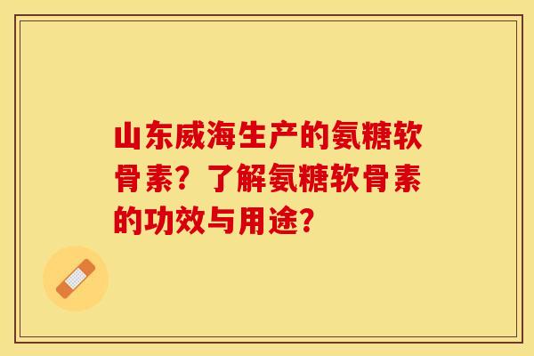山东威海生产的氨糖软骨素？了解氨糖软骨素的功效与用途？