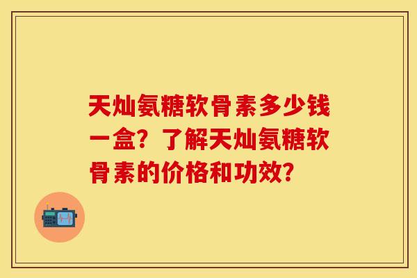 天灿氨糖软骨素多少钱一盒？了解天灿氨糖软骨素的价格和功效？