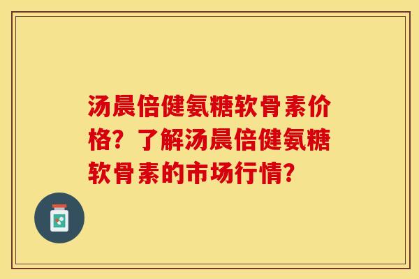 汤晨倍健氨糖软骨素价格？了解汤晨倍健氨糖软骨素的市场行情？