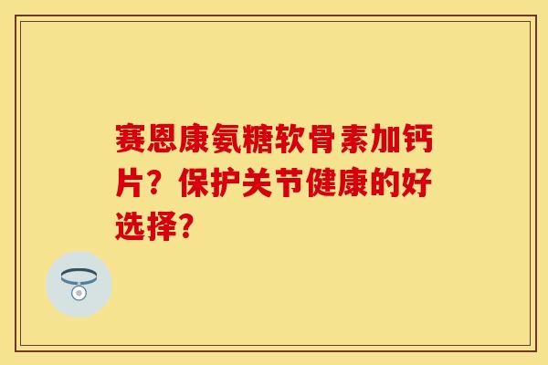 赛恩康氨糖软骨素加钙片？保护关节健康的好选择？