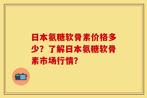 日本氨糖软骨素价格多少？了解日本氨糖软骨素市场行情？