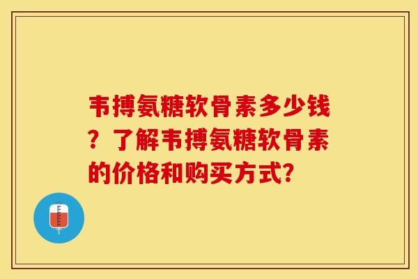 韦搏氨糖软骨素多少钱？了解韦搏氨糖软骨素的价格和购买方式？