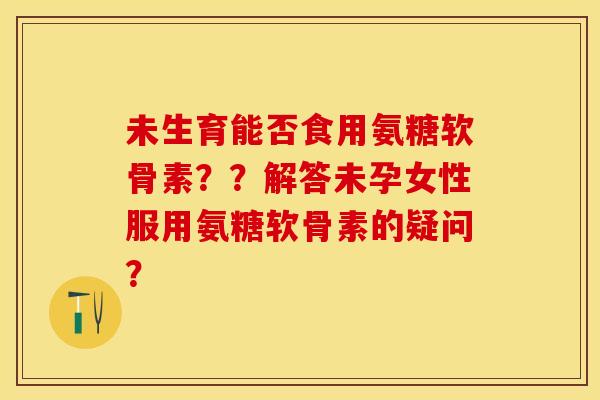未生育能否食用氨糖软骨素??解答未孕女性服用氨糖软骨素的疑问? 未生育能否食用氨糖软骨素??解答未孕女性服用氨糖软骨素的疑问?