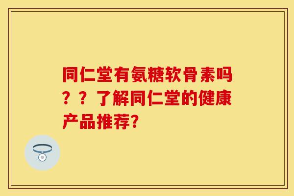 同仁堂有氨糖软骨素吗??了解同仁堂的健康产品推荐? 同仁堂有氨糖软骨素吗??了解同仁堂的健康产品推荐?