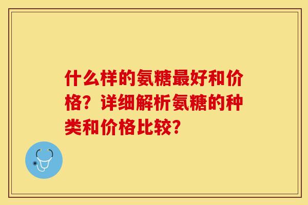 什么样的氨糖最好和价格？详细解析氨糖的种类和价格比较？