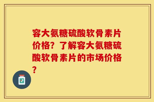 容大氨糖硫酸软骨素片价格？了解容大氨糖硫酸软骨素片的市场价格？