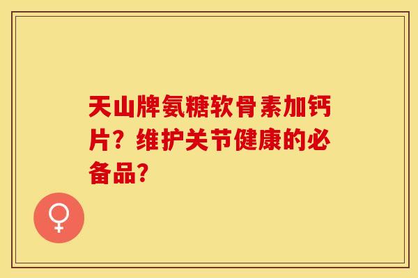 天山牌氨糖软骨素加钙片?维护关节健康的必备品? 天山牌氨糖软骨素加钙片?维护关节健康的必备品?