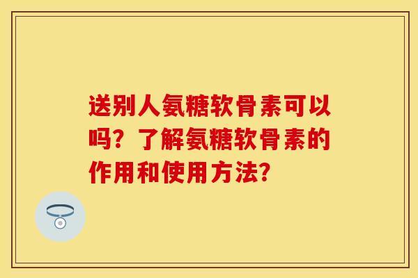 送别人氨糖软骨素可以吗?了解氨糖软骨素的作用和使用方法? 送别人氨糖软骨素可以吗?了解氨糖软骨素的作用和使用方法?