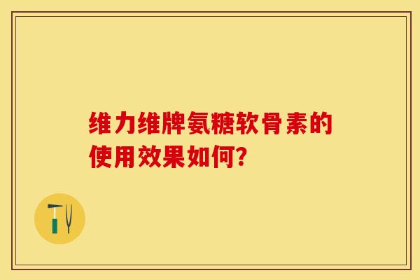维力维牌氨糖软骨素的使用效果如何? 维力维牌氨糖软骨素的使用效果如何?