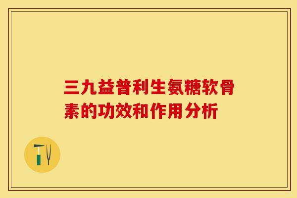 三九益普利生氨糖软骨素的功效和作用分析 三九益普利生氨糖软骨素的功效和作用分析