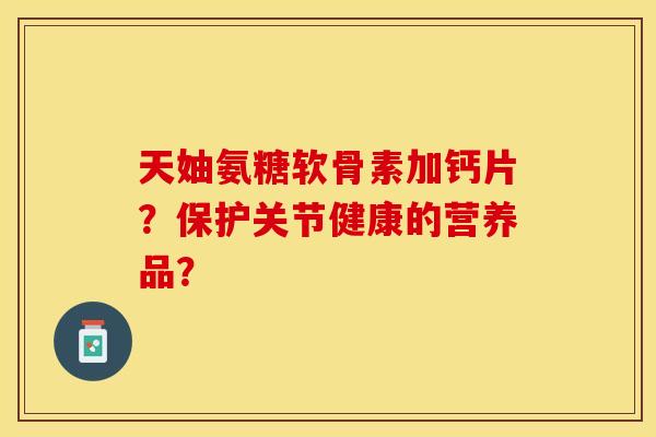 天妯氨糖软骨素加钙片？保护关节健康的营养品？