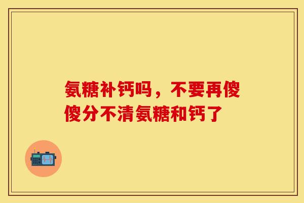 氨糖补钙吗，不要再傻傻分不清氨糖和钙了