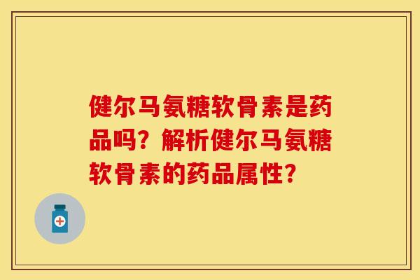 健尔马氨糖软骨素是药品吗？解析健尔马氨糖软骨素的药品属性？