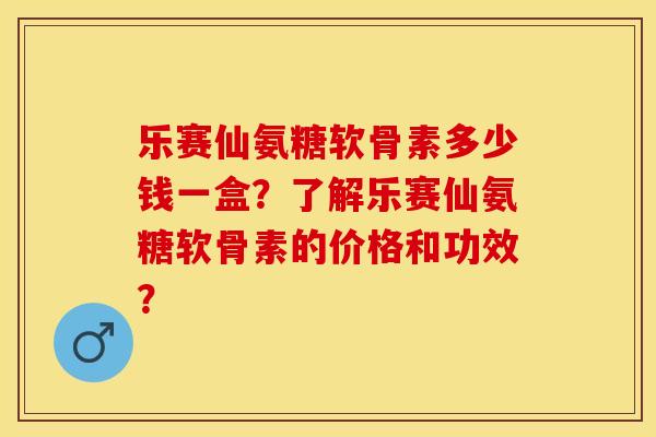 乐赛仙氨糖软骨素多少钱一盒？了解乐赛仙氨糖软骨素的价格和功效？