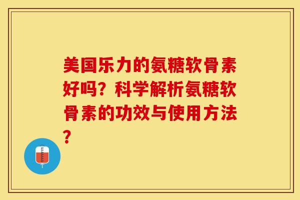 美国乐力的氨糖软骨素好吗？科学解析氨糖软骨素的功效与使用方法？
