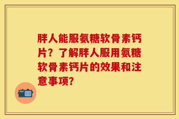 胖人能服氨糖软骨素钙片?了解胖人服用氨糖软骨素钙片的效果和注意事项? 胖人能服氨糖软骨素钙片?了解胖人服用氨糖软骨素钙片的效果和注意事项?