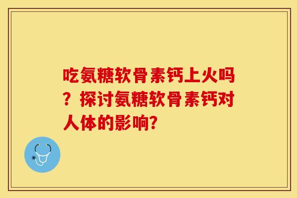 吃氨糖软骨素钙上火吗？探讨氨糖软骨素钙对人体的影响？