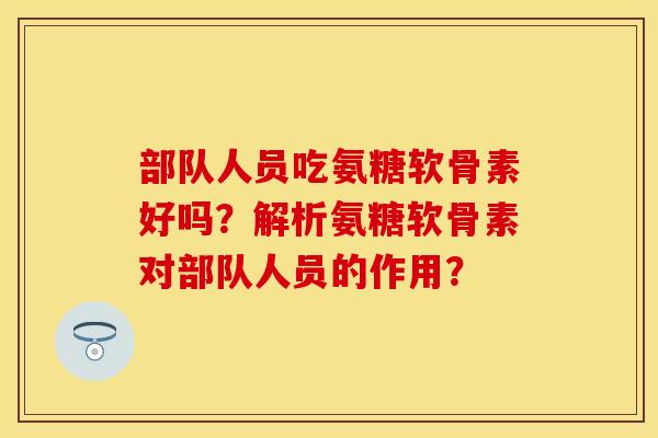 部队人员吃氨糖软骨素好吗?解析氨糖软骨素对部队人员的作用? 部队人员吃氨糖软骨素好吗?解析氨糖软骨素对部队人员的作用?