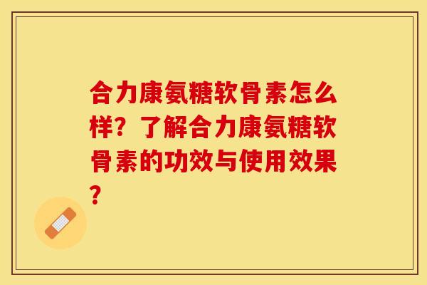合力康氨糖软骨素怎么样？了解合力康氨糖软骨素的功效与使用效果？