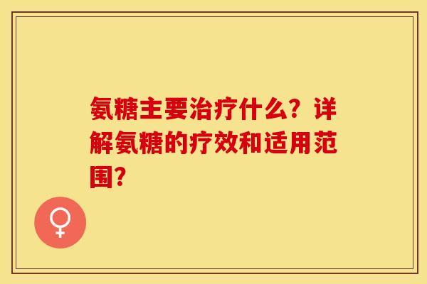 氨糖主要治疗什么？详解氨糖的疗效和适用范围？