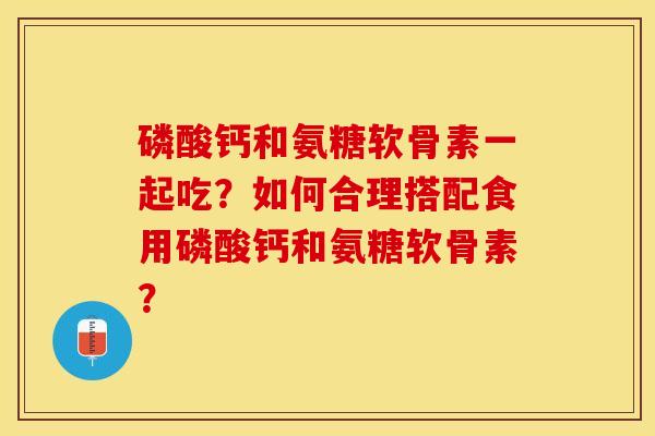 磷酸钙和氨糖软骨素一起吃？如何合理搭配食用磷酸钙和氨糖软骨素？