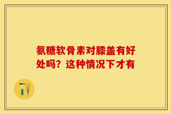 氨糖软骨素对膝盖有好处吗?这种情况下才有 氨糖软骨素对膝盖有好处吗?这种情况下才有