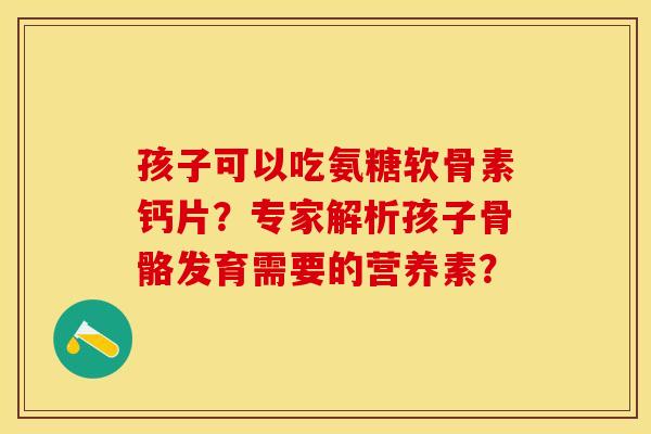 孩子可以吃氨糖软骨素钙片？专家解析孩子骨骼发育需要的营养素？